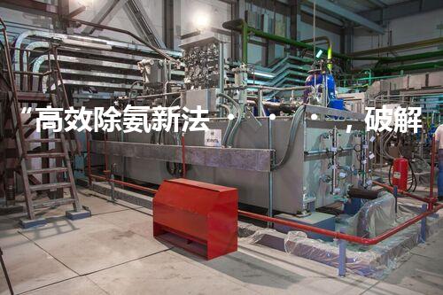 “高效除氨新法，破解氨氮廢水超標難題”